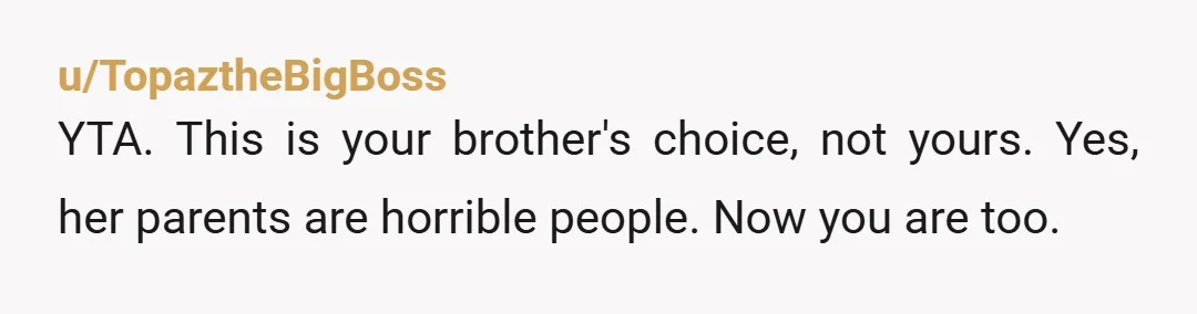 u/TopaztheBigBoss YTA. This is your brother's choice, not yours. Yes, her parents are horrible people. Now you are too.