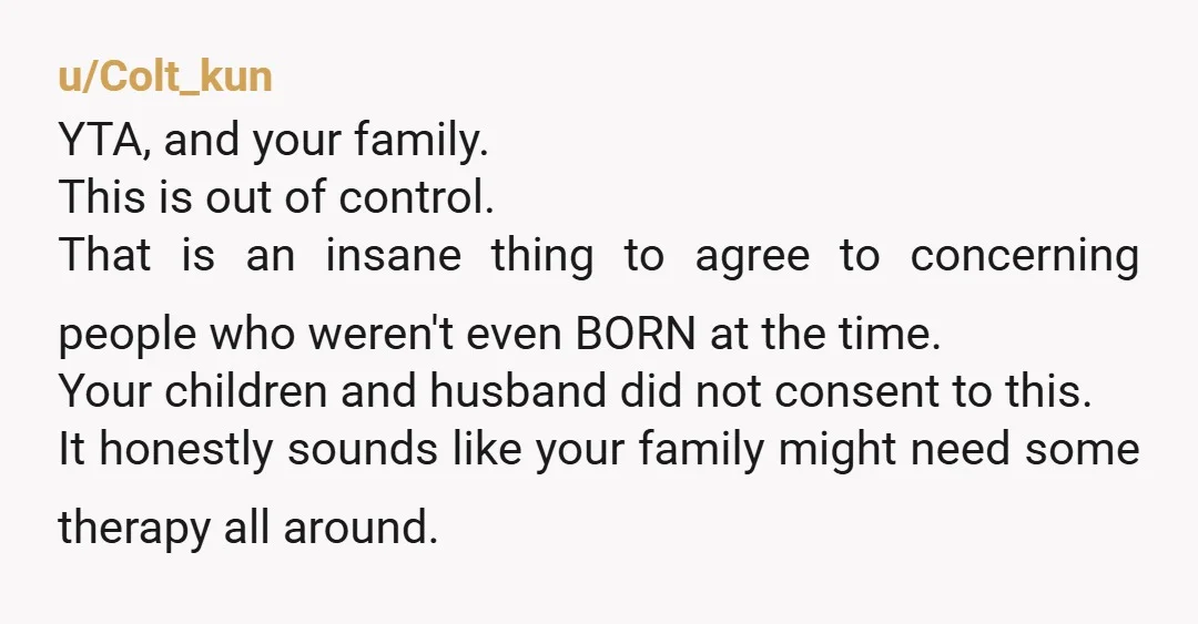 u/Colt_kun YTA, and your family. This is out of control. That is an insane thing to agree to concerning people who weren't even BORN at the time. Your children and...