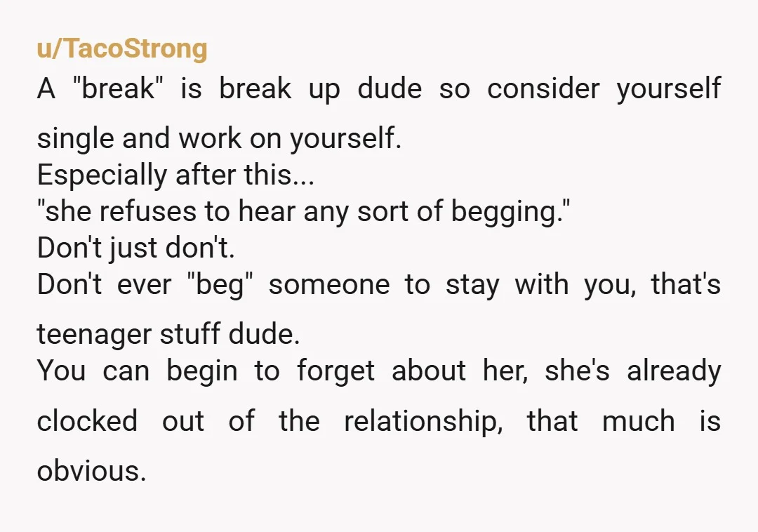 u/TacoStrong A "break" is break up dude so consider yourself single and work on yourself. Especially after this... "she refuses to hear any sort of begging." Don't just don't. Don't...