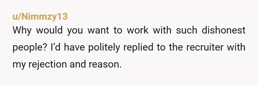 u/Nimmzy13
Why would you want to work with such dishonest people? I’d have politely replied to the recruiter with my rejection and reason.