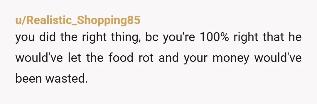 u/Realistic_Shopping85
you did the right thing, bc you're 100% right that he would've let the food rot and your money would've been wasted.