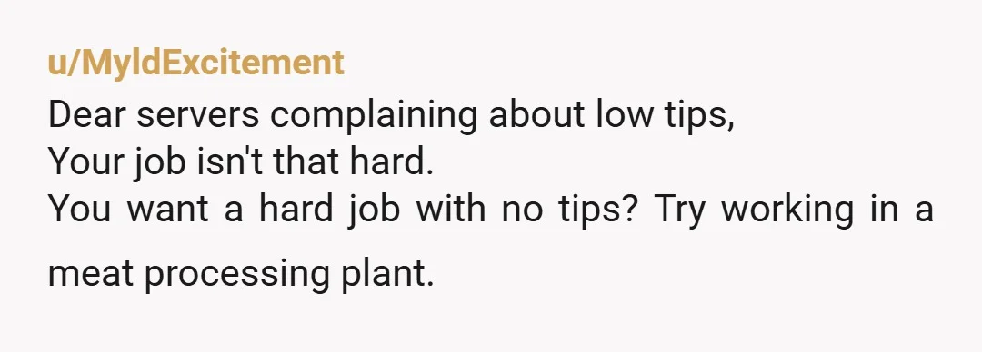 u/MyldExcitement
Dear servers complaining about low tips,
Your job isn't that hard.
You want a hard job with no tips? Try working in a meat processing plant.
