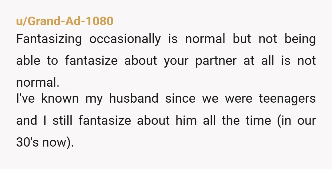 u/Grand-Ad-1080 Fantasizing occasionally is normal but not being able to fantasize about your partner at all is not normal. I've known my husband since we were teenagers and I still...