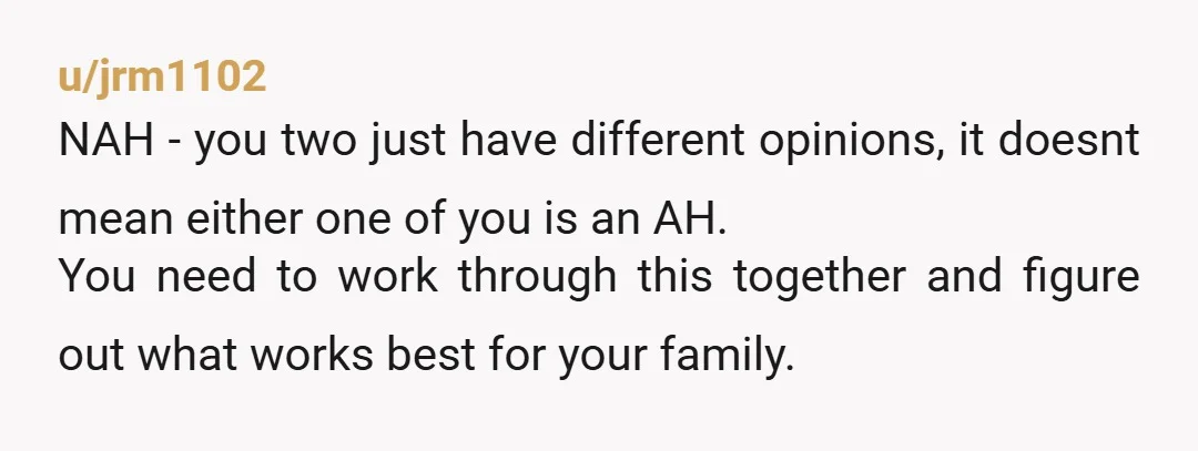 u/jrm1102 NAH - you two just have different opinions, it doesnt mean either one of you is an AH. You need to work through this together and figure out what...