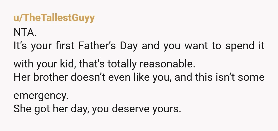u/TheTallestGuyy NTA. It’s your first Father’s Day and you want to spend it with your kid, that's totally reasonable. Her brother doesn’t even like you, and this isn’t some emergency....