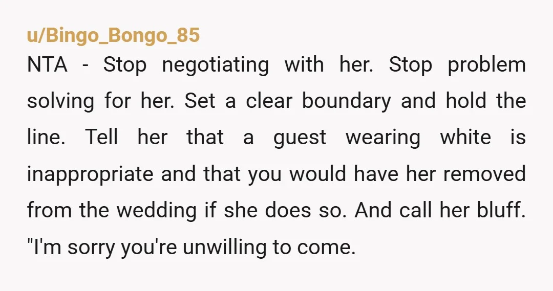 u/Bingo_Bongo_85 NTA - Stop negotiating with her. Stop problem solving for her. Set a clear boundary and hold the line. Tell her that a guest wearing white is inappropriate and...
