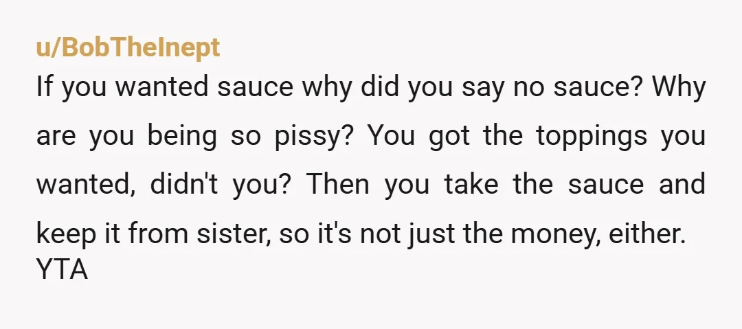 u/BobTheInept If you wanted sauce why did you say no sauce? Why are you being so pissy? You got the toppings you wanted, didn't you? Then you take the sauce...