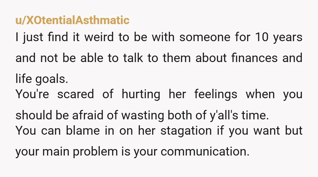 u/XOtentialAsthmatic I just find it weird to be with someone for 10 years and not be able to talk to them about finances and life goals. You're scared of hurting...
