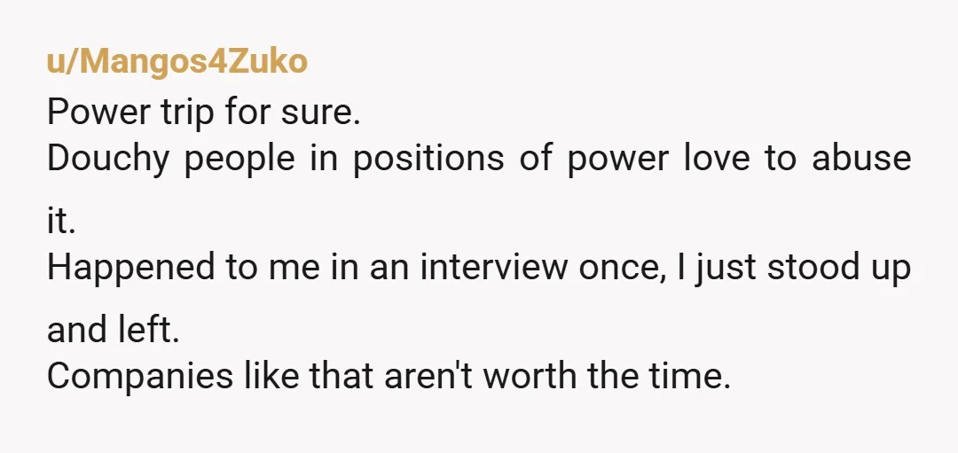 u/Mangos4Zuko Power trip for sure. Douchy people in positions of power love to abuse it. Happened to me in an interview once, I just stood up and left. Companies like...