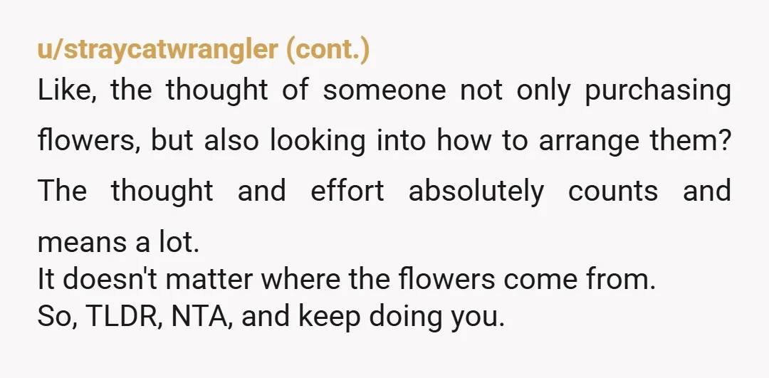 u/auspicious-moon NTA and actually shows how into her you are (looking up tutorials on flower arranging). That said, maybe don’t tell her you did this until you’re a few dates...