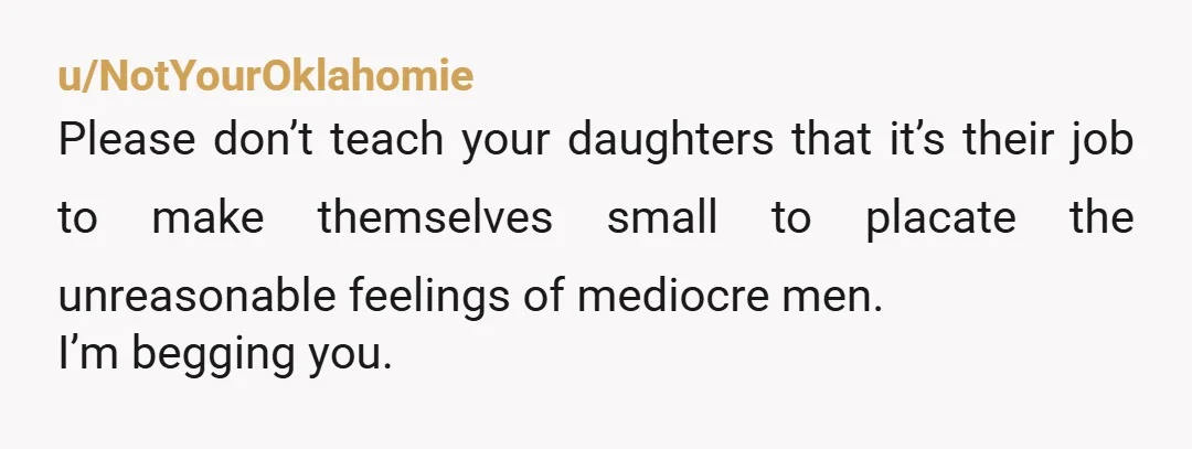 u/NotYourOklahomie
Please don’t teach your daughters that it’s their job to make themselves small to placate the unreasonable feelings of mediocre men.
I’m begging you.