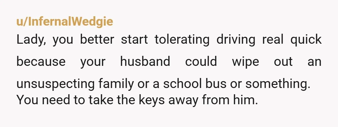u/InfernalWedgie Lady, you better start tolerating driving real quick because your husband could wipe out an unsuspecting family or a school bus or something. You need to take the keys...
