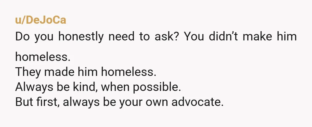 u/DeJoCa
Do you honestly need to ask? You didn’t make him homeless.
They made him homeless.
Always be kind, when possible.
But first, always be your own advocate.
