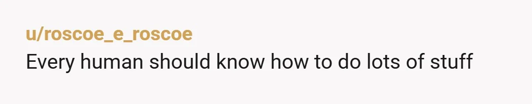 u/roscoe_e_roscoe
Every human should know how to do lots of stuff