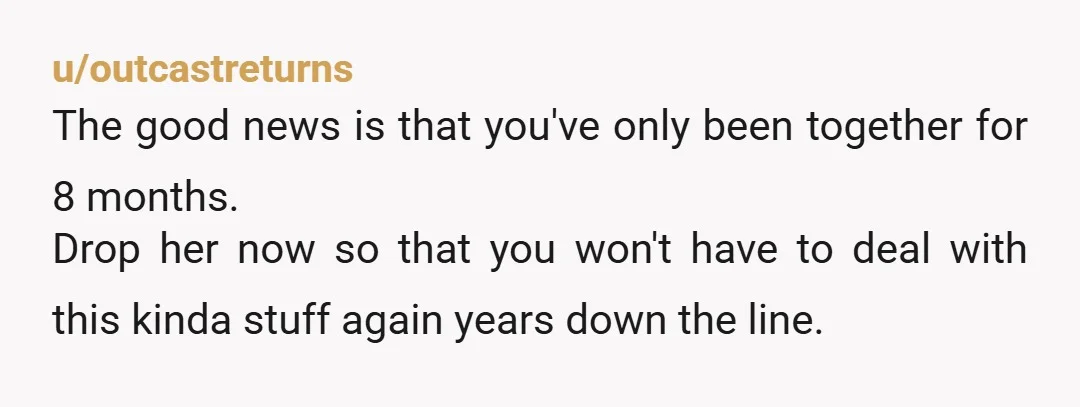 u/outcastreturns The good news is that you've only been together for 8 months. Drop her now so that you won't have to deal with this kinda stuff again years down...