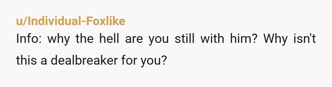 u/Individual-Foxlike
Info: why the hell are you still with him? Why isn't this a dealbreaker for you?