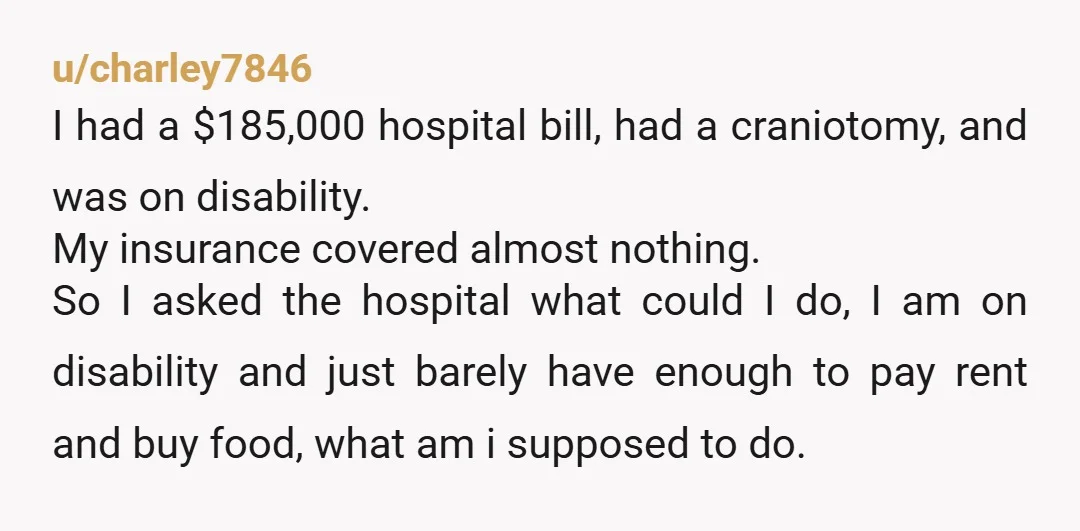 u/charley7846 I had a $185,000 hospital bill, had a craniotomy, and was on disability. My insurance covered almost nothing. So I asked the hospital what could I do, I am...