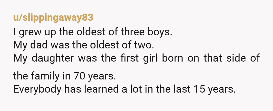 u/slippingaway83 I grew up the oldest of three boys. My dad was the oldest of two. My daughter was the first girl born on that side of the family in...
