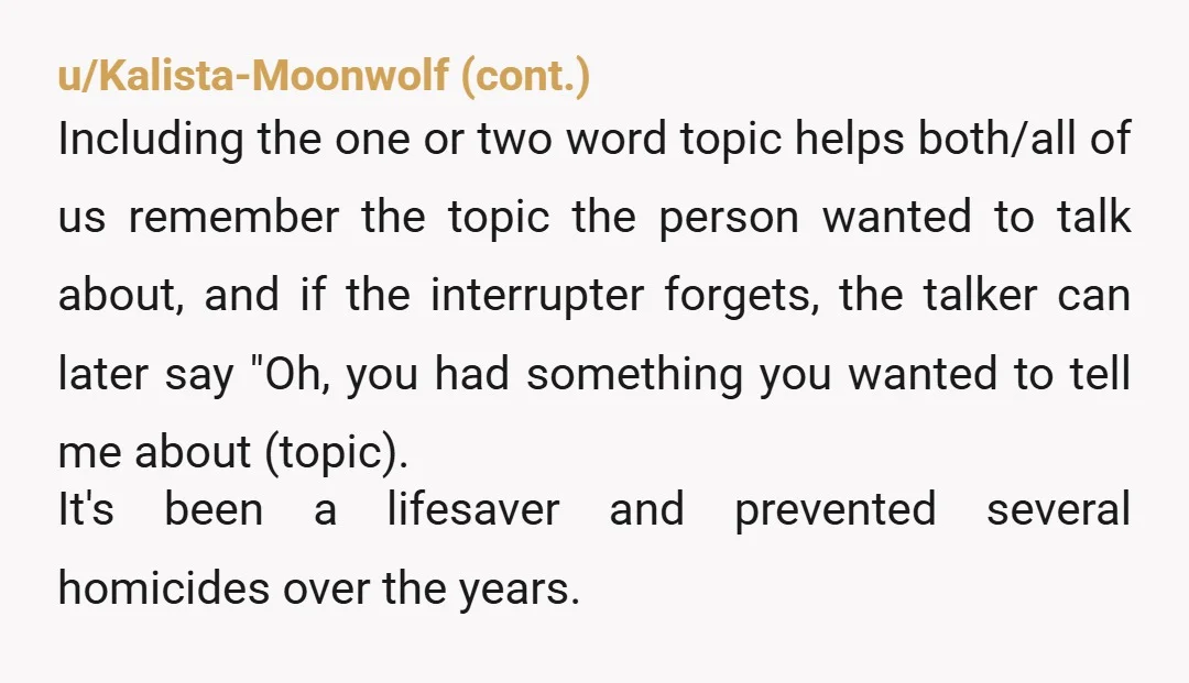 u/TrailingAMillion My ex wife interrupted a lot, to the point it seemed pathological. Sometimes I’d have to make 6 or 7 attempts to get through a single sentence. I’d say,...