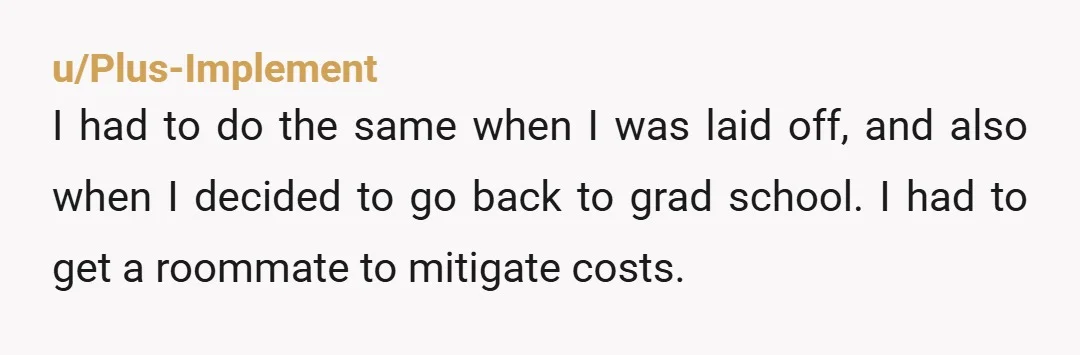 u/Plus-Implement I had to do the same when I was laid off, and also when I decided to go back to grad school. I had to get a roommate to...