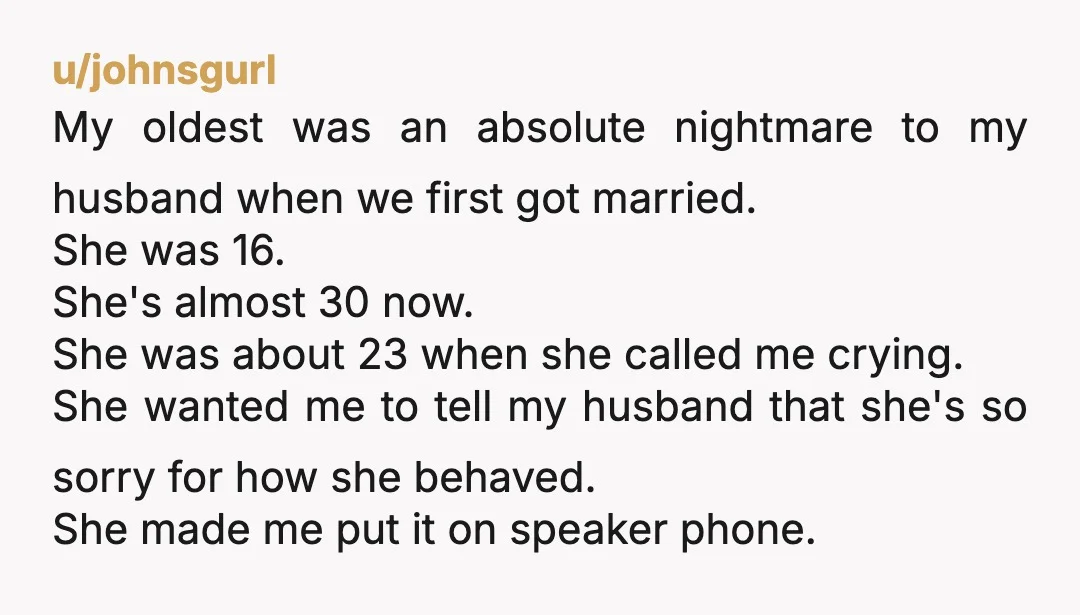 u/johnsgurl My oldest was an absolute nightmare to my husband when we first got married. She was 16. She's almost 30 now. She was about 23 when she called me...