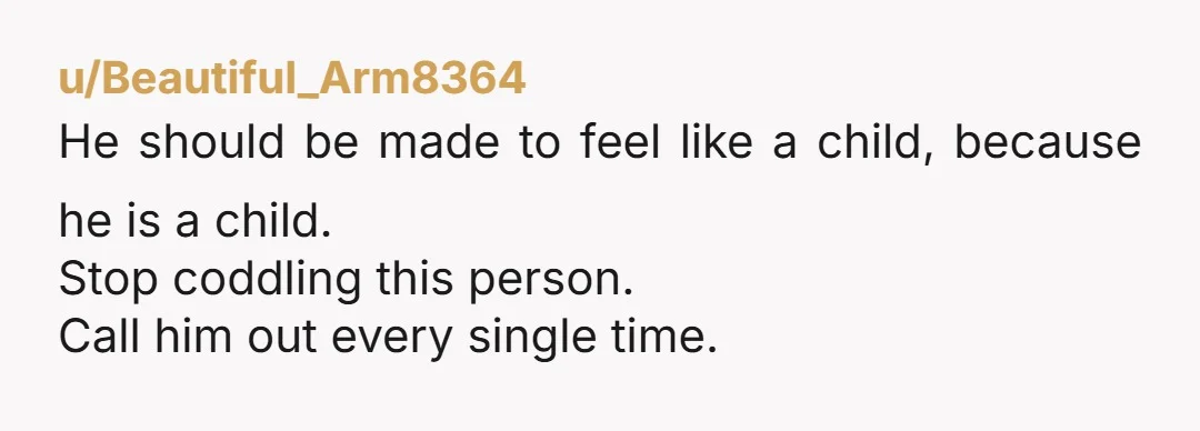 u/Beautiful_Arm8364 He should be made to feel like a child, because he is a child. Stop coddling this person. Call him out every single time.