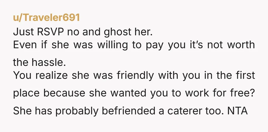 u/Traveler691 Just RSVP no and ghost her. Even if she was willing to pay you it’s not worth the hassle. You realize she was friendly with you in the first...