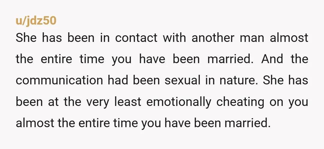 u/jdz50 She has been in contact with another man almost the entire time you have been married. And the communication had been sexual in nature. She has been at the...