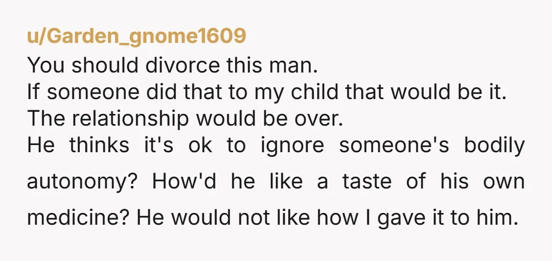 u/Garden_gnome1609 You should divorce this man. If someone did that to my child that would be it. The relationship would be over. He thinks it's ok to ignore someone's bodily...