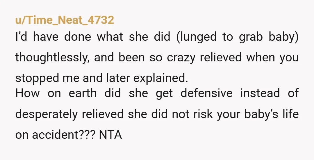 u/Time_Neat_4732 I’d have done what she did (lunged to grab baby) thoughtlessly, and been so crazy relieved when you stopped me and later explained. How on earth did she get...