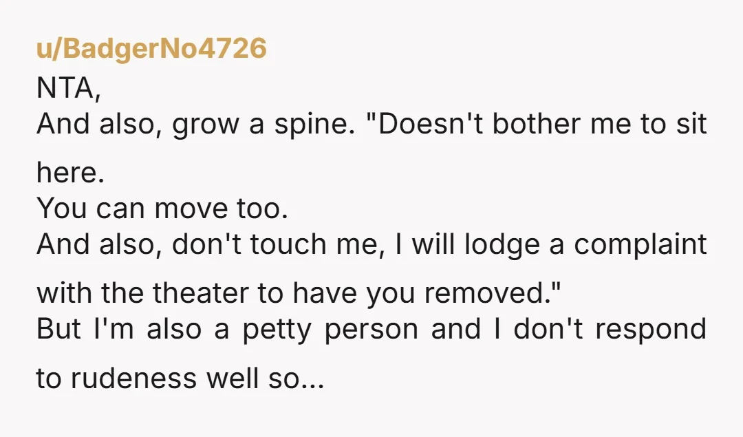 u/BadgerNo4726 NTA, And also, grow a spine. "Doesn't bother me to sit here. You can move too. And also, don't touch me, I will lodge a complaint with the theater...