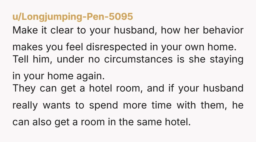 u/Longjumping-Pen-5095 Make it clear to your husband, how her behavior makes you feel disrespected in your own home. Tell him, under no circumstances is she staying in your home again....