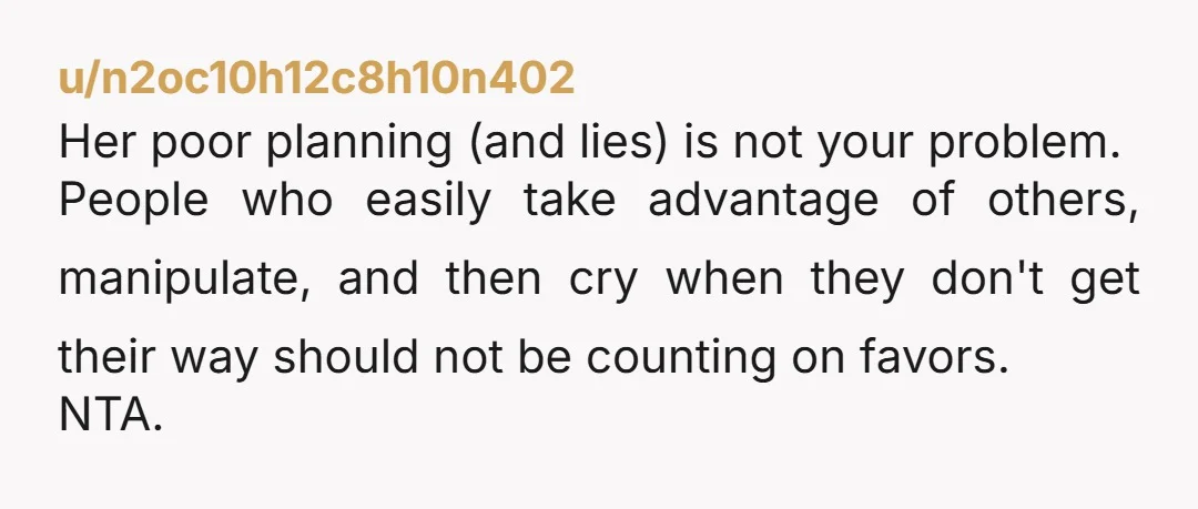 u/n2oc10h12c8h10n402 Her poor planning (and lies) is not your problem. People who easily take advantage of others, manipulate, and then cry when they don't get their way should not be...