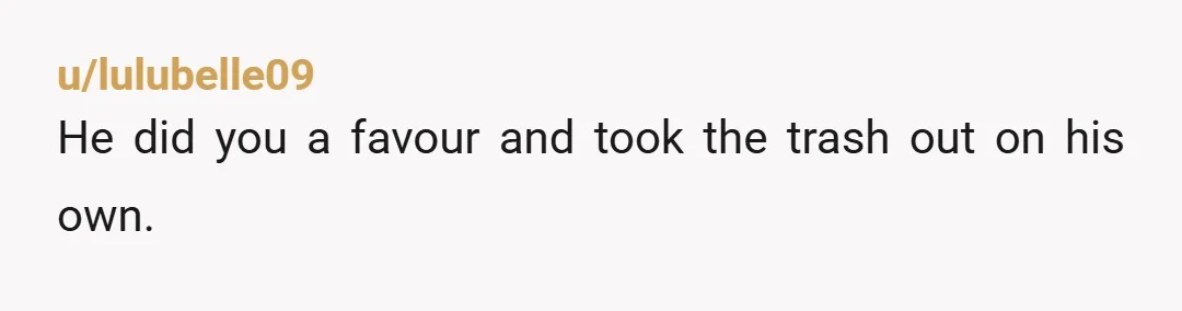 u/lulubelle09
He did you a favour and took the trash out on his own.