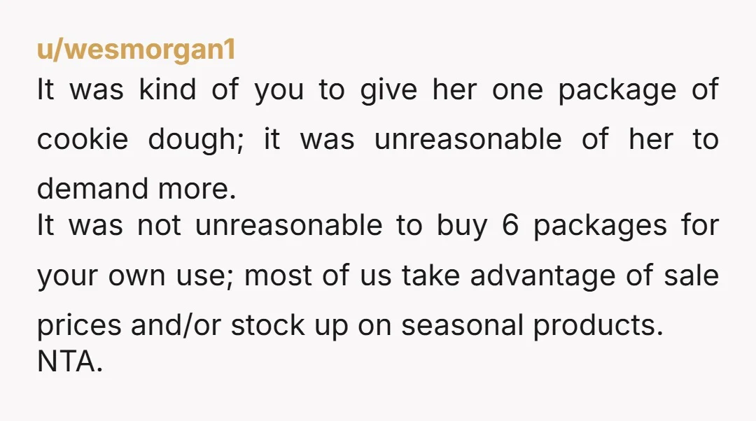 u/wesmorgan1 It was kind of you to give her one package of cookie dough; it was unreasonable of her to demand more. It was not unreasonable to buy 6 packages...