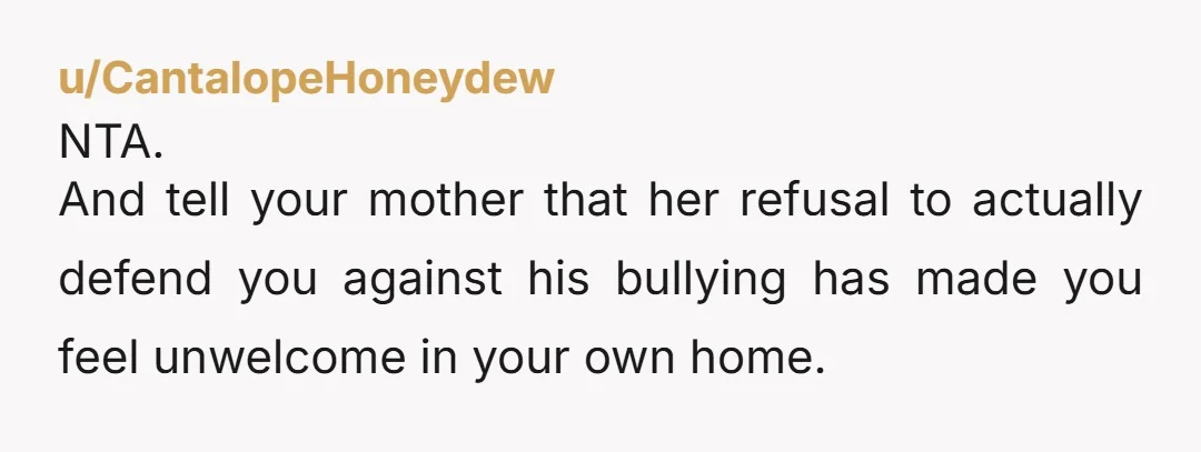 u/CantalopeHoneydew NTA. And tell your mother that her refusal to actually defend you against his bullying has made you feel unwelcome in your own home.