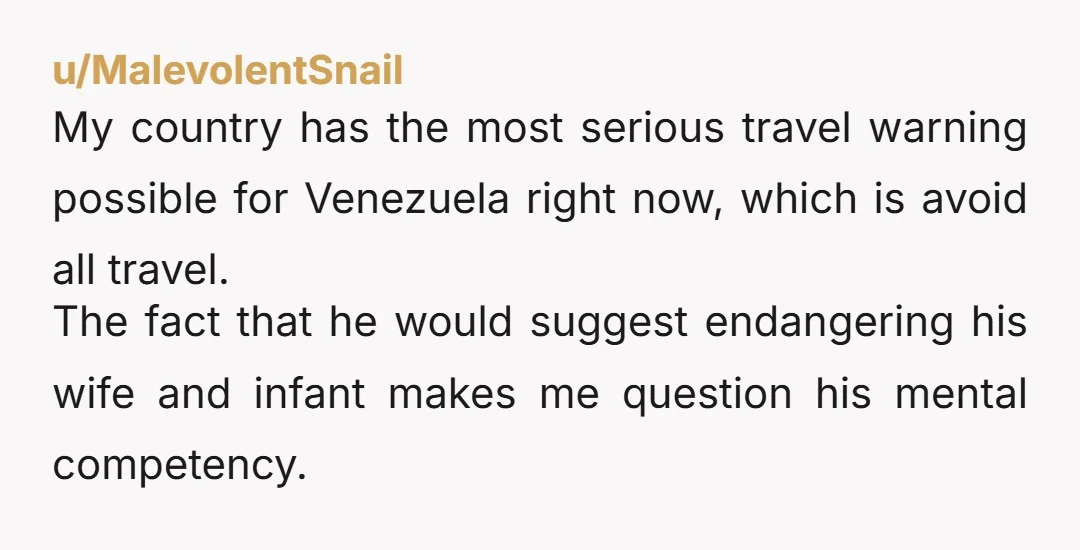 u/MalevolentSnail My country has the most serious travel warning possible for Venezuela right now, which is avoid all travel. The fact that he would suggest endangering his wife and infant...