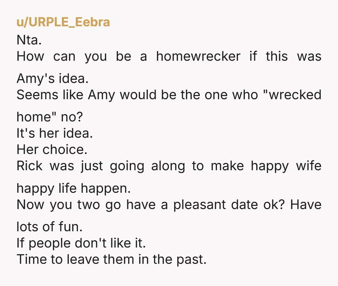 u/URPLE_Eebra Nta. How can you be a homewrecker if this was Amy's idea. Seems like Amy would be the one who "wrecked home" no? It's her idea. Her choice. Rick...