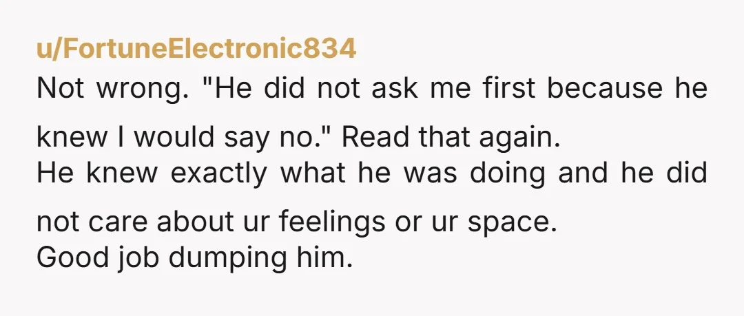 u/FortuneElectronic834 Not wrong. "He did not ask me first because he knew I would say no." Read that again. He knew exactly what he was doing and he did not...
