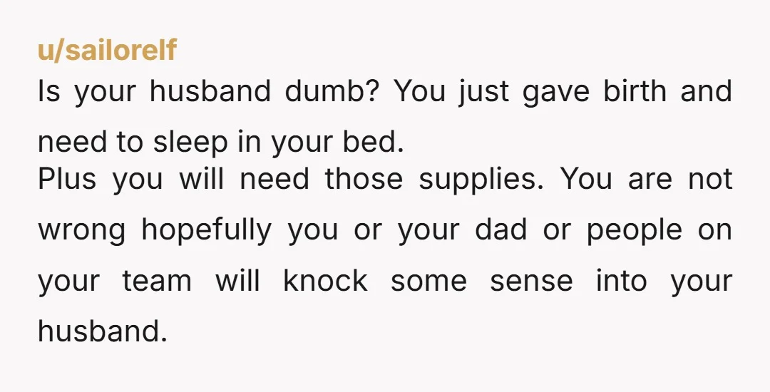 u/sailorelf Is your husband dumb? You just gave birth and need to sleep in your bed. Plus you will need those supplies. You are not wrong hopefully you or your...