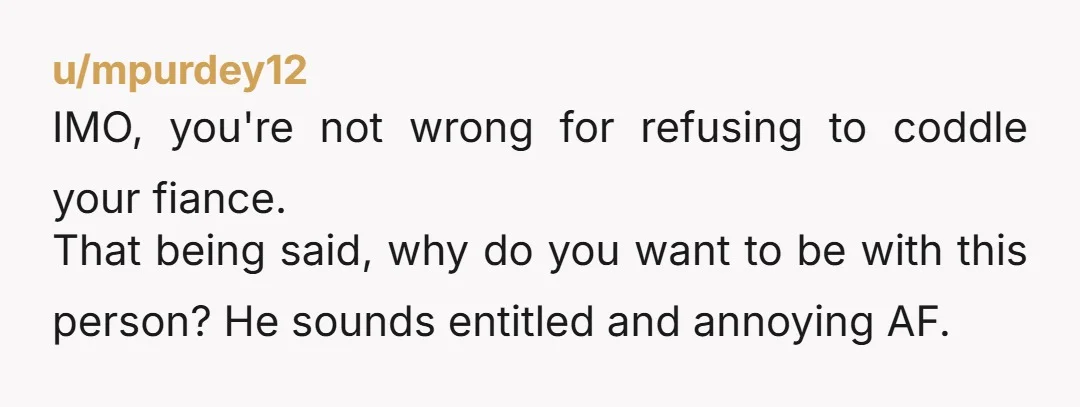u/mpurdey12 IMO, you're not wrong for refusing to coddle your fiance. That being said, why do you want to be with this person? He sounds entitled and annoying AF. Speaking...