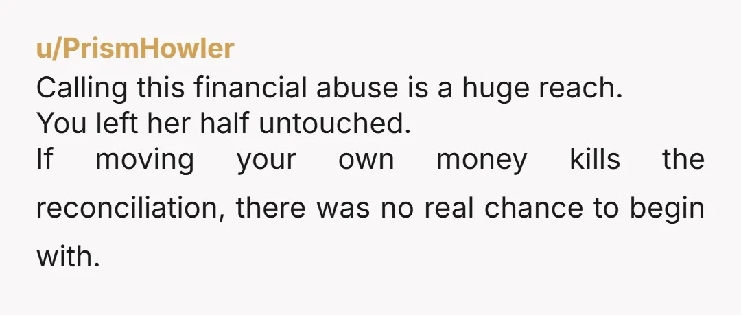 u/PrismHowler Calling this financial abuse is a huge reach. You left her half untouched. If moving your own money kills the reconciliation, there was no real chance to begin with.
