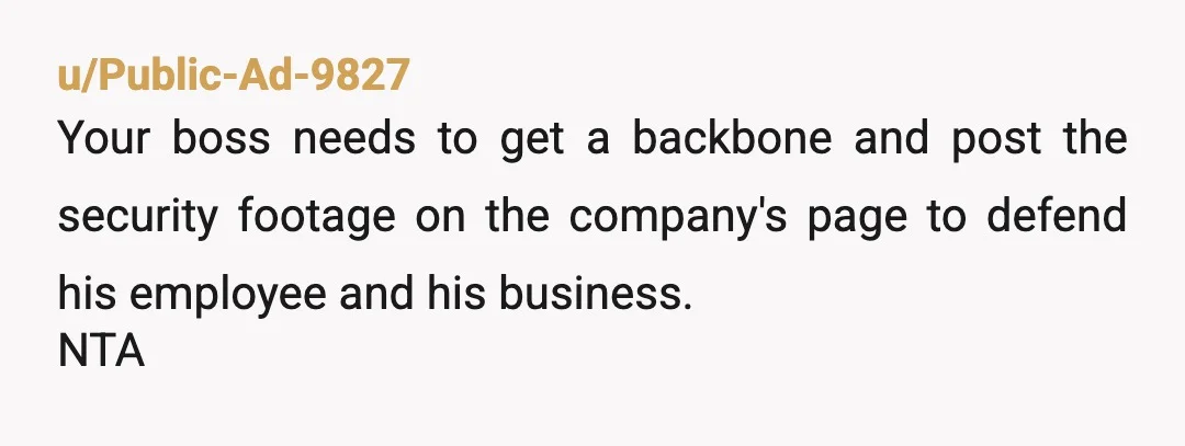 u/Public-Ad-9827
Your boss needs to get a backbone and post the security footage on the company's page to defend his employee and his business.
NTA