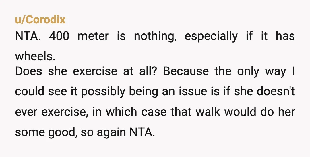 u/Corodix NTA. 400 meter is nothing, especially if it has wheels. Does she exercise at all? Because the only way I could see it possibly being an issue is if...