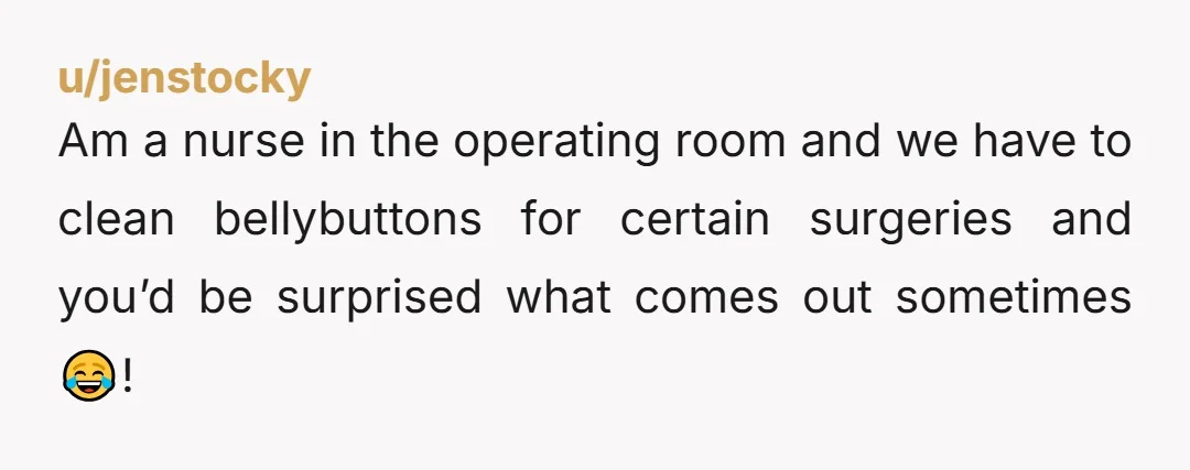 u/jenstocky Am a nurse in the operating room and we have to clean bellybuttons for certain surgeries and you’d be surprised what comes out sometimes 😂!