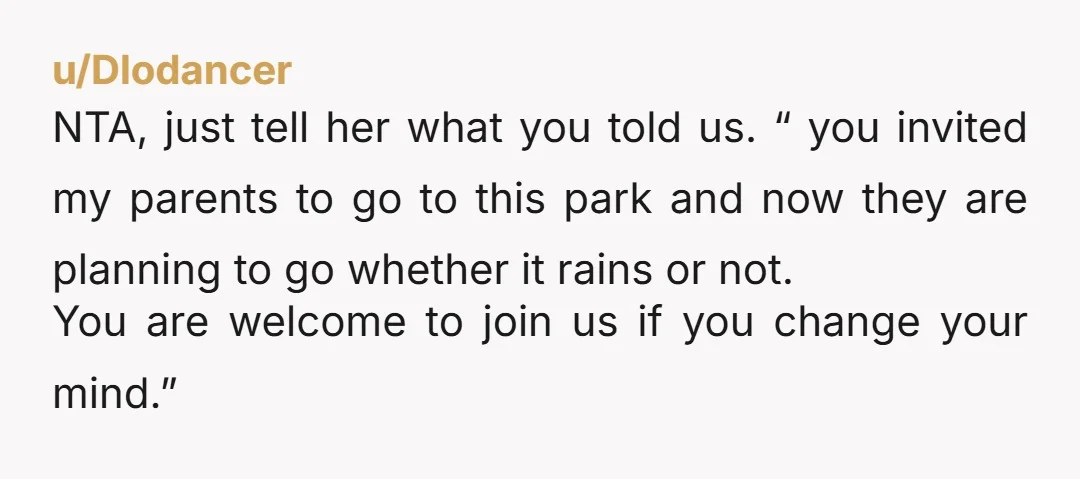 u/Dlodancer NTA, just tell her what you told us. “ you invited my parents to go to this park and now they are planning to go whether it rains or...