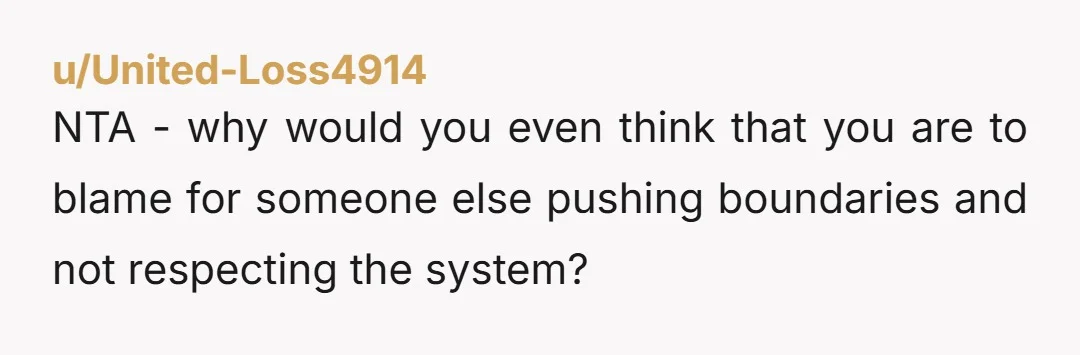 u/United-Loss4914
NTA - why would you even think that you are to blame for someone else pushing boundaries and not respecting the system?