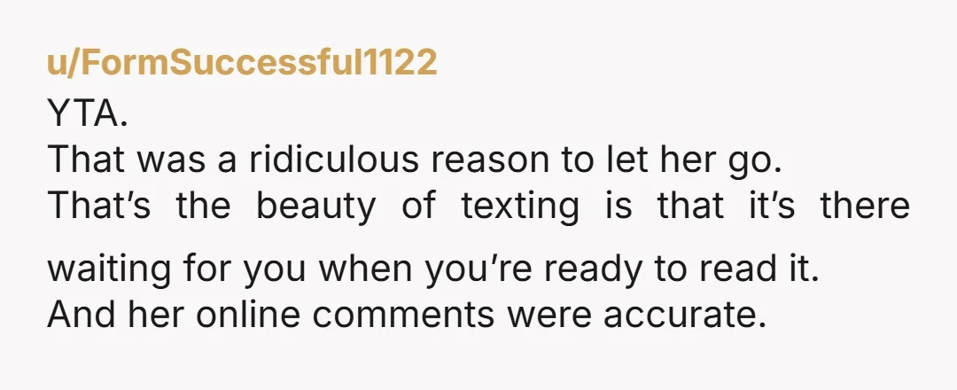 u/FormSuccessful1122 YTA. That was a ridiculous reason to let her go. That’s the beauty of texting is that it’s there waiting for you when you’re ready to read it. And...