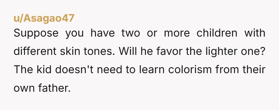 u/Asagao47
Suppose you have two or more children with different skin tones. Will he favor the lighter one? The kid doesn't need to learn colorism from their own father.