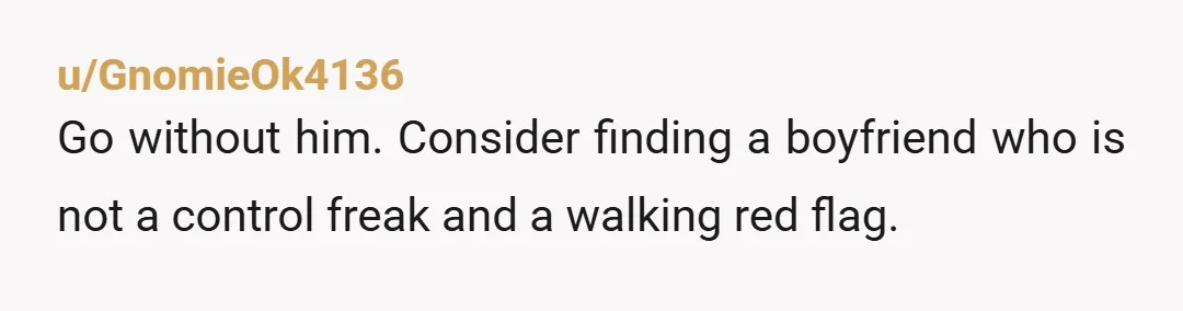 u/GnomieOk4136
Go without him. Consider finding a boyfriend who is not a control freak and a walking red flag.
